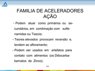 FAMILIA DE ACELERADORES
            AÇÃO
- Podem atuar como primários ou se-
 cundários, em combinação com sulfe-
 namidas ou Tiazois;
- Teores elevados provocam reversão e,
 tendem ao afloramento;
- Podem ser usados em artefatos para
 contato com alimentos (os Ditiocarba-
 bamatos de Zinco);
                       269
 