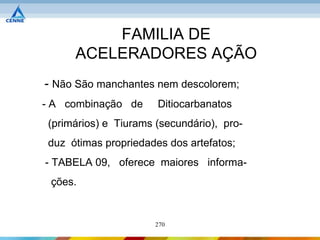 FAMILIA DE
      ACELERADORES AÇÃO
- Não São manchantes nem descolorem;
- A combinação de      Ditiocarbanatos
 (primários) e Tiurams (secundário), pro-
 duz ótimas propriedades dos artefatos;
- TABELA 09, oferece maiores informa-
 ções.


                       270
 