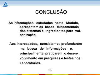 CONCLUSÃO

As informações estudadas neste Módulo,
       apresentam as bases fundamentais
       dos sistemas e ingredientes para vul-
       canização.

Aos interessados, consistamos profundarem
       na busca de informações e,
      principalmente, praticarem o desen-
      volvimento em pesquisas e testes nos
      Laboratórios.
                        274
 