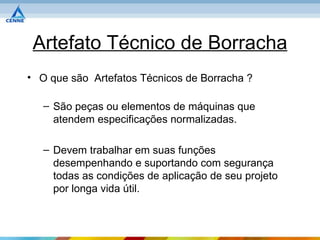 Artefato Técnico de Borracha
• O que são Artefatos Técnicos de Borracha ?

   – São peças ou elementos de máquinas que
     atendem especificações normalizadas.

   – Devem trabalhar em suas funções
     desempenhando e suportando com segurança
     todas as condições de aplicação de seu projeto
     por longa vida útil.
 
