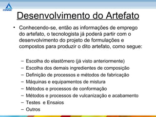 Desenvolvimento do Artefato
• Conhecendo-se, então as informações de emprego
  do artefato, o tecnologista já poderá partir com o
  desenvolvimento do projeto de formulações e
  compostos para produzir o dito artefato, como segue:

   –   Escolha do elastômero (já visto anteriormente)
   –   Escolha dos demais ingredientes de composição
   –   Definição de processos e métodos de fabricação
   –   Máquinas e equipamentos de mistura
   –   Métodos e processos de conformação
   –   Métodos e processos de vulcanização e acabamento
   –   Testes e Ensaios
   –   Outros
 