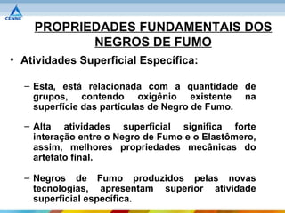 PROPRIEDADES FUNDAMENTAIS DOS
           NEGROS DE FUMO
• Atividades Superficial Específica:

  – Esta, está relacionada com a quantidade de
    grupos, contendo oxigênio existente na
    superfície das partículas de Negro de Fumo.

  – Alta atividades superficial significa forte
    interação entre o Negro de Fumo e o Elastômero,
    assim, melhores propriedades mecânicas do
    artefato final.

  – Negros de Fumo produzidos pelas novas
    tecnologias, apresentam superior atividade
    superficial específica.
 