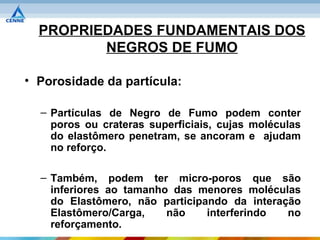 PROPRIEDADES FUNDAMENTAIS DOS
         NEGROS DE FUMO

• Porosidade da partícula:

  – Partículas de Negro de Fumo podem conter
    poros ou crateras superficiais, cujas moléculas
    do elastômero penetram, se ancoram e ajudam
    no reforço.

  – Também, podem ter micro-poros que são
    inferiores ao tamanho das menores moléculas
    do Elastômero, não participando da interação
    Elastômero/Carga,    não    interferindo  no
    reforçamento.
 