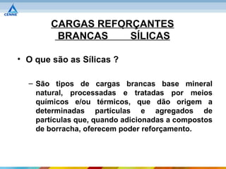 CARGAS REFORÇANTES
        BRANCAS    SÍLICAS

• O que são as Sílicas ?

  – São tipos de cargas brancas base mineral
    natural, processadas e tratadas por meios
    químicos e/ou térmicos, que dão origem a
    determinadas partículas e agregados de
    partículas que, quando adicionadas a compostos
    de borracha, oferecem poder reforçamento.
 