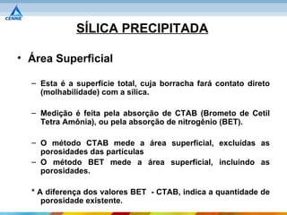 SÍLICA PRECIPITADA

• Área Superficial

  – Esta é a superfície total, cuja borracha fará contato direto
    (molhabilidade) com a sílica.

  – Medição é feita pela absorção de CTAB (Brometo de Cetil
    Tetra Amônia), ou pela absorção de nitrogênio (BET).

  – O método CTAB mede a área superficial, excluídas as
    porosidades das partículas
  – O método BET mede a área superficial, incluindo as
    porosidades.

  * A diferença dos valores BET - CTAB, indica a quantidade de
     porosidade existente.
 