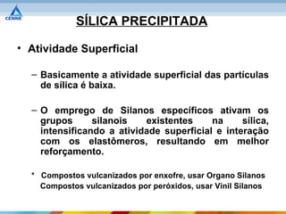 SÍLICA PRECIPITADA

• Atividade Superficial

  – Basicamente a atividade superficial das partículas
    de sílica é baixa.

  – O emprego de Silanos específicos ativam os
    grupos      silanois   existentes     na     sílica,
    intensificando a atividade superficial e interação
    com os elastômeros, resultando em melhor
    reforçamento.

  * Compostos vulcanizados por enxofre, usar Organo Silanos
    Compostos vulcanizados por peróxidos, usar Vinil Silanos
 