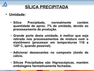 SÍLICA PRECIPITADA
• Umidade:

  – Sílica   Precipitada,  normalmente    contém
    quantidade de aprox. 7% de umidade, devido ao
    processamento de produção.
  – Grande porte desta umidade, é melhor que seja
    retirada nos processamentos de mistura com o
    elastômero (processar em temperaturas 110 a
    120º C, quando possível).

  – Adicionar dessecantes no composto (óxido de
    cálcio.

  – Sílicas Precipitadas são Higroscópicas, mantém
    embalagens hermeticamente fechadas.
 