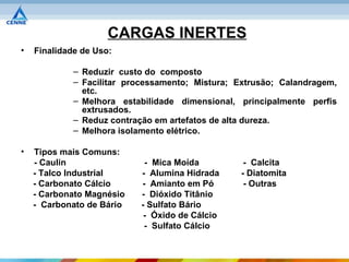 CARGAS INERTES
•   Finalidade de Uso:

             – Reduzir custo do composto
             – Facilitar processamento; Mistura; Extrusão; Calandragem,
               etc.
             – Melhora estabilidade dimensional, principalmente perfis
               extrusados.
             – Reduz contração em artefatos de alta dureza.
             – Melhora isolamento elétrico.

•   Tipos mais Comuns:
    - Caulin                - Mica Moída          - Calcita
    - Talco Industrial     - Alumina Hidrada     - Diatomita
    - Carbonato Cálcio     - Amianto em Pó        - Outras
    - Carbonato Magnésio   - Dióxido Titânio
    - Carbonato de Bário   - Sulfato Bário
                            - Óxido de Cálcio
                            - Sulfato Cálcio
 