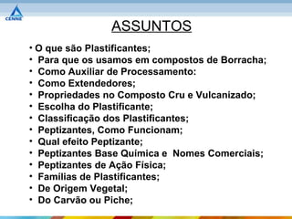 ASSUNTOS
• O que são Plastificantes;
• Para que os usamos em compostos de Borracha;
• Como Auxiliar de Processamento:
• Como Extendedores;
• Propriedades no Composto Cru e Vulcanizado;
• Escolha do Plastificante;
• Classificação dos Plastificantes;
• Peptizantes, Como Funcionam;
• Qual efeito Peptizante;
• Peptizantes Base Química e Nomes Comerciais;
• Peptizantes de Ação Física;
• Famílias de Plastificantes;
• De Origem Vegetal;
• Do Carvão ou Piche;
 
