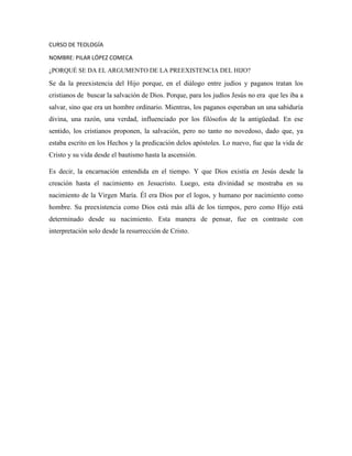 CURSO DE TEOLOGÍA
NOMBRE: PILAR LÓPEZ COMECA
¿PORQUÉ SE DA EL ARGUMENTO DE LA PREEXISTENCIA DEL HIJO?

Se da la preexistencia del Hijo porque, en el diálogo entre judíos y paganos tratan los
cristianos de buscar la salvación de Dios. Porque, para los judíos Jesús no era que les iba a
salvar, sino que era un hombre ordinario. Mientras, los paganos esperaban un una sabiduría
divina, una razón, una verdad, influenciado por los filósofos de la antigüedad. En ese
sentido, los cristianos proponen, la salvación, pero no tanto no novedoso, dado que, ya
estaba escrito en los Hechos y la predicación delos apóstoles. Lo nuevo, fue que la vida de
Cristo y su vida desde el bautismo hasta la ascensión.
Es decir, la encarnación entendida en el tiempo. Y que Dios existía en Jesús desde la
creación hasta el nacimiento en Jesucristo. Luego, esta divinidad se mostraba en su
nacimiento de la Virgen María. Él era Dios por el logos, y humano por nacimiento como
hombre. Su preexistencia como Dios está más allá de los tiempos, pero como Hijo está
determinado desde su nacimiento. Esta manera de pensar, fue en contraste con
interpretación solo desde la resurrección de Cristo.

 