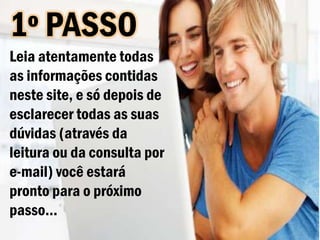 1º PASSO
Leia atentamente todas
as informações contidas
neste site, e só depois de
esclarecer todas as suas
dúvidas (através da
leitura ou da consulta por
e-mail) você estará
pronto para o próximo
passo...
 