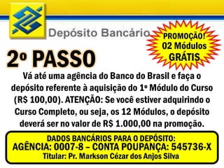 PROMOÇÃO!
                                            02 Módulos
2ºVáPASSO do Banco do Brasil e faça o
    até uma agência
                                              GRÁTIS

depósito referente à aquisição do 1º Módulo do Curso
 (R$ 100,00). ATENÇÃO: Se você estiver adquirindo o
 Curso Completo, ou seja, os 12 Módulos, o depósito
  deverá ser no valor de R$ 1.000,00 na promoção.
         DADOS BANCÁRIOS PARA O DEPÓSITO:
 AGÊNCIA: 0007-8 – CONTA POUPANÇA: 545736-X
        Titular: Pr. Markson Cézar dos Anjos Silva
 