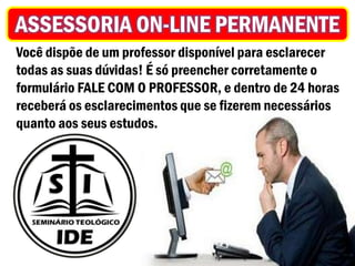 ASSESSORIA ON-LINE PERMANENTE
Você dispõe de um professor disponível para esclarecer
todas as suas dúvidas! É só preencher corretamente o
formulário FALE COM O PROFESSOR, e dentro de 24 horas
receberá os esclarecimentos que se fizerem necessários
quanto aos seus estudos.
 