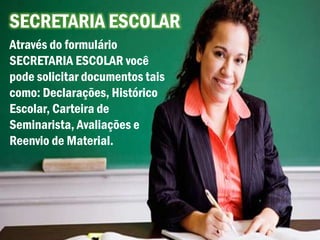 SECRETARIA ESCOLAR
Através do formulário
SECRETARIA ESCOLAR você
pode solicitar documentos tais
como: Declarações, Histórico
Escolar, Carteira de
Seminarista, Avaliações e
Reenvio de Material.
 