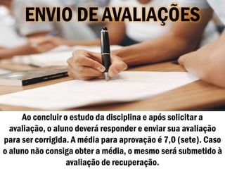 ENVIO DE AVALIAÇÕES



     Ao concluir o estudo da disciplina e após solicitar a
  avaliação, o aluno deverá responder e enviar sua avaliação
para ser corrigida. A média para aprovação é 7,0 (sete). Caso
o aluno não consiga obter a média, o mesmo será submetido à
                  avaliação de recuperação.
 