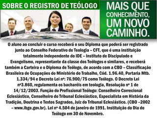 SOBRE O REGISTRO DE TEÓLOGO



  O aluno ao concluir o curso receberá o seu Diploma que poderá ser registrado
       junto ao Conselho Federativo de Teologia – CFT, que é uma instituição
            totalmente independente do IDE – Instituto de Discipulado e
    Evangelismo, representante da classe dos Teólogos e similares, e receberá
também a Carteira e o Diploma de Teólogo, de acordo com a CBO – Classificação
 Brasileira de Ocupações do Ministério do Trabalho, Cód. 1.96.40, Portaria Mtb.
        1.334/94 e Decreto Lei nº: 76.900/75 como Teólogo. O Decreto Lei
         nº3.860, regulamenta os bacharéis em teologia, Resolução nº 1 de
      14/12/2003. Função do Profissional Teólogo: Conselheiro Correcional
  Eclesiástico, Conselheiro do Tribunal Eclesiástico, Especialista em História da
 Tradição, Doutrina e Textos Sagrados, Juiz do Tribunal Eclesiástico. (CBO –2002
    – www.ibge.gov.br). Lei nº 4.504 de janeiro de 1991. Instituição do Dia do
                           Teólogo em 30 de Novembro.
 