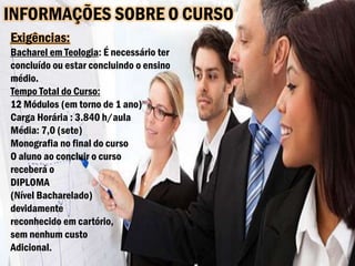 INFORMAÇÕES SOBRE O CURSO
Exigências:
Bacharel em Teologia: É necessário ter
concluído ou estar concluindo o ensino
médio.
Tempo Total do Curso:
12 Módulos (em torno de 1 ano)
Carga Horária : 3.840 h/aula
Média: 7,0 (sete)
Monografia no final do curso
O aluno ao concluir o curso
receberá o
DIPLOMA
(Nível Bacharelado)
devidamente
reconhecido em cartório,
sem nenhum custo
Adicional.
 