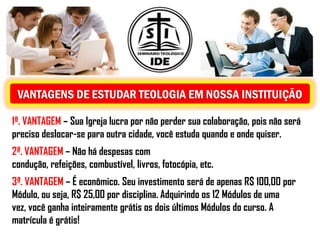 VANTAGENS DE ESTUDAR TEOLOGIA EM NOSSA INSTITUIÇÃO

1ª. VANTAGEM – Sua Igreja lucra por não perder sua colaboração, pois não será
preciso deslocar-se para outra cidade, você estuda quando e onde quiser.
2ª. VANTAGEM – Não há despesas com
condução, refeições, combustível, livros, fotocópia, etc.
3ª. VANTAGEM – É econômico. Seu investimento será de apenas R$ 100,00 por
Módulo, ou seja, R$ 25,00 por disciplina. Adquirindo os 12 Módulos de uma
vez, você ganha inteiramente grátis os dois últimos Módulos do curso. A
matrícula é grátis!
 
