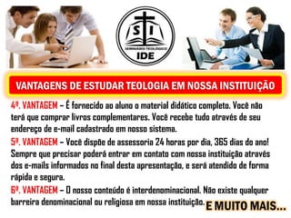 VANTAGENS DE ESTUDAR TEOLOGIA EM NOSSA INSTITUIÇÃO
4ª. VANTAGEM – É fornecido ao aluno o material didático completo. Você não
terá que comprar livros complementares. Você recebe tudo através de seu
endereço de e-mail cadastrado em nosso sistema.
5ª. VANTAGEM – Você dispõe de assessoria 24 horas por dia, 365 dias do ano!
Sempre que precisar poderá entrar em contato com nossa instituição através
dos e-mails informados no final desta apresentação, e será atendido de forma
rápida e segura.
6ª. VANTAGEM – O nosso conteúdo é interdenominacional. Não existe qualquer
barreira denominacional ou religiosa em nossa instituição.
                                                         E MUITO MAIS...
 