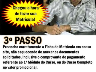 Chegou a hora
      de fazer sua
       Matrícula!



3º PASSOa Ficha de Matrícula em nosso
Preencha corretamente
site, não esquecendo de anexar os documentos
solicitados, inclusive o comprovante de pagamento
referente ao 1º Módulo do Curso, ou do Curso Completo
no valor promocional.
 