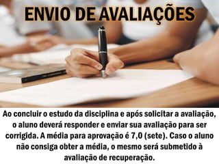 ENVIO DE AVALIAÇÕES



Ao concluir o estudo da disciplina e após solicitar a avaliação,
   o aluno deverá responder e enviar sua avaliação para ser
 corrigida. A média para aprovação é 7,0 (sete). Caso o aluno
    não consiga obter a média, o mesmo será submetido à
                  avaliação de recuperação.
 