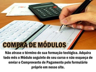 COMPRA DE MÓDULOS
 Não atrase o término de sua formação teológica. Adquira
todo mês o Módulo seguinte de seu curso e não esqueça de
   enviar o Comprovante de Pagamento pelo formulário
                  próprio em nosso site.
 