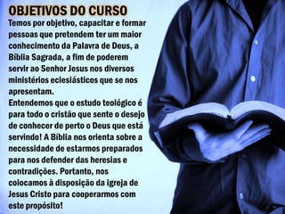OBJETIVOS DO CURSO
Temos por objetivo, capacitar e formar
pessoas que pretendem ter um maior
conhecimento da Palavra de Deus, a
Bíblia Sagrada, a fim de poderem
servir ao Senhor Jesus nos diversos
ministérios eclesiásticos que se nos
apresentam.
Entendemos que o estudo teológico é
para todo o cristão que sente o desejo
de conhecer de perto o Deus que está
servindo! A Bíblia nos orienta sobre a
necessidade de estarmos preparados
para nos defender das heresias e
contradições. Portanto, nos
colocamos à disposição da igreja de
Jesus Cristo para cooperarmos com
este propósito!
 
