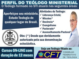 PERFIL DO TEÓLOGO MINISTERIAL
O Teólogo formado no STI atuará nas seguintes áreas:
                             Atividades do Teólogo:
 Aperfeiçoe seu ministério.  Liderança Cristã;
    Estude Teologia de       Missões*
  qualquer lugar do Brasil.  Docência*
                              Evangelismo
                              Pastorado*
                              Aconselhamento Pastoral*
             Obs: (*) Desde que devidamente
             autorizado pela sua denominação
             eclesiástica.
                              Seja um Teólogo filiado ao:
Cursos ON-LINE com
duração de 12 meses
 