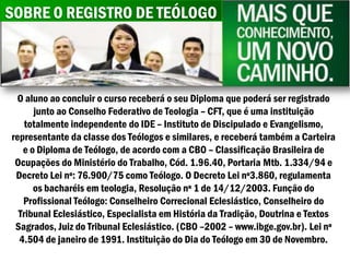 SOBRE O REGISTRO DE TEÓLOGO



 O aluno ao concluir o curso receberá o seu Diploma que poderá ser registrado
      junto ao Conselho Federativo de Teologia – CFT, que é uma instituição
    totalmente independente do IDE – Instituto de Discipulado e Evangelismo,
representante da classe dos Teólogos e similares, e receberá também a Carteira
   e o Diploma de Teólogo, de acordo com a CBO – Classificação Brasileira de
 Ocupações do Ministério do Trabalho, Cód. 1.96.40, Portaria Mtb. 1.334/94 e
 Decreto Lei nº: 76.900/75 como Teólogo. O Decreto Lei nº3.860, regulamenta
      os bacharéis em teologia, Resolução nº 1 de 14/12/2003. Função do
   Profissional Teólogo: Conselheiro Correcional Eclesiástico, Conselheiro do
  Tribunal Eclesiástico, Especialista em História da Tradição, Doutrina e Textos
 Sagrados, Juiz do Tribunal Eclesiástico. (CBO –2002 – www.ibge.gov.br). Lei nº
  4.504 de janeiro de 1991. Instituição do Dia do Teólogo em 30 de Novembro.
 