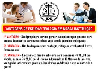 VANTAGENS DE ESTUDAR TEOLOGIA EM NOSSA INSTITUIÇÃO

1ª. VANTAGEM – Sua Igreja lucra por não perder sua colaboração, pois não será
preciso deslocar-se para outra cidade, você estuda quando e onde quiser.
2ª. VANTAGEM – Não há despesas com condução, refeições, combustível, livros,
fotocópia, etc.
3ª. VANTAGEM – É econômico. Seu investimento será de apenas R$ 100,00 por
Módulo, ou seja, R$ 25,00 por disciplina. Adquirindo os 12 Módulos de uma vez,
você ganha inteiramente grátis os dois últimos Módulos do curso. A matrícula é
grátis!
 