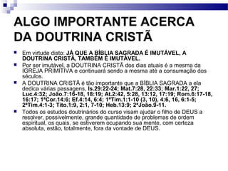 ALGO IMPORTANTE ACERCA
DA DOUTRINA CRISTÃ
 Em virtude disto: JÁ QUE A BÍBLIA SAGRADA É IMUTÁVEL, A
DOUTRINA CRISTÃ, TAMBÉM É IMUTÁVEL.
 Por ser imutável, a DOUTRINA CRISTÃ dos dias atuais é a mesma da
IGREJA PRIMITIVA e continuará sendo a mesma até a consumação dos
séculos.
 A DOUTRINA CRISTÃ é tão importante que a BÍBLIA SAGRADA a ela
dedica várias passagens, Is.29:22-24; Mat.7:28, 22:33; Mar.1:22, 27;
Luc.4:32; João.7:16-18, 18:19; At.2:42, 5:28, 13:12, 17:19; Rom.6:17-18,
16:17; 1ªCor.14:6; Ef.4:14, 6:4; 1ªTim.1:1-10 (3, 10), 4:6, 16, 6:1-5;
2ªTim.4:1-3; Tito.1:9, 2:1, 7-10; Heb.13:9; 2ªJoão.9-11.
 Todos os estudos doutrinários do curso visam ajudar o filho de DEUS a
resolver, possivelmente, grande quantidade de problemas de ordem
espiritual, os quais, se estiverem ocupando sua mente, com certeza
absoluta, estão, totalmente, fora da vontade de DEUS.
 