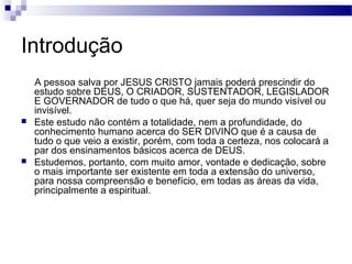 Introdução
A pessoa salva por JESUS CRISTO jamais poderá prescindir do
estudo sobre DEUS, O CRIADOR, SUSTENTADOR, LEGISLADOR
E GOVERNADOR de tudo o que há, quer seja do mundo visível ou
invisível.
 Este estudo não contém a totalidade, nem a profundidade, do
conhecimento humano acerca do SER DIVINO que é a causa de
tudo o que veio a existir, porém, com toda a certeza, nos colocará a
par dos ensinamentos básicos acerca de DEUS.
 Estudemos, portanto, com muito amor, vontade e dedicação, sobre
o mais importante ser existente em toda a extensão do universo,
para nossa compreensão e benefício, em todas as áreas da vida,
principalmente a espiritual.
 