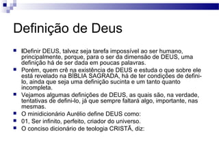 Definição de Deus
 IDefinir DEUS, talvez seja tarefa impossível ao ser humano,
principalmente, porque, para o ser da dimensão de DEUS, uma
definição há de ser dada em poucas palavras.
 Porém, quem crê na existência de DEUS e estuda o que sobre ele
está revelado na BÍBLIA SAGRADA, há de ter condições de defini-
lo, ainda que seja uma definição sucinta e um tanto quanto
incompleta.
 Vejamos algumas definições de DEUS, as quais são, na verdade,
tentativas de defini-lo, já que sempre faltará algo, importante, nas
mesmas.
 O minidicionário Aurélio define DEUS como:
 01, Ser infinito, perfeito, criador do universo.
 O conciso dicionário de teologia CRISTÃ, diz:
 