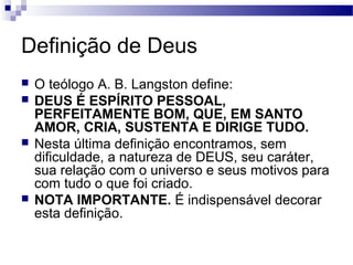 Definição de Deus
 O teólogo A. B. Langston define:
 DEUS É ESPÍRITO PESSOAL,
PERFEITAMENTE BOM, QUE, EM SANTO
AMOR, CRIA, SUSTENTA E DIRIGE TUDO.
 Nesta última definição encontramos, sem
dificuldade, a natureza de DEUS, seu caráter,
sua relação com o universo e seus motivos para
com tudo o que foi criado.
 NOTA IMPORTANTE. É indispensável decorar
esta definição.
 
