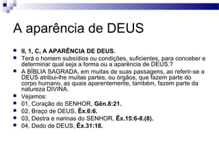 A aparência de DEUS
 II, 1, C, A APARÊNCIA DE DEUS.
 Terá o homem subsídios ou condições, suficientes, para conceber e
determinar qual seja a forma ou a aparência de DEUS.?
 A BÍBLIA SAGRADA, em muitas de suas passagens, ao referir-se a
DEUS atribui-lhe muitas partes, ou órgãos, que fazem parte do
corpo humano, as quais aparentemente, também, fazem parte da
natureza DIVINA.
 Vejamos:
 01, Coração do SENHOR, Gên.8:21.
 02, Braço de DEUS, Êx.6:6.
 03, Destra e narinas do SENHOR, Êx.15:6-8.(8).
 04, Dedo de DEUS, Êx.31:18.
 
