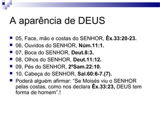 A aparência de DEUS
 05, Face, mão e costas do SENHOR, Êx.33:20-23.
 06, Ouvidos do SENHOR, Núm.11:1.
 07, Boca do SENHOR, Deut.8:3.
 08, Olhos do SENHOR, Deut.11:12.
 09, Pés do SENHOR, 2ºSam.22:10.
 10, Cabeça do SENHOR, Sal.60:6-7.(7).
 Poderá alguém afirmar: “Se Moisés viu o SENHOR
pelas costas, como nos declara Êx.33:23, DEUS tem
forma de homem”.!
 
