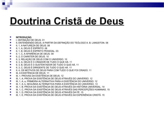 Doutrina Cristã de Deus
 INTRODUÇÃO.
 I, DEFINIÇÃO DE DEUS. 01
 II, ENTENDENDO DEUS, A PARTIR DA DEFINIÇÃO DO TEÓLOGO A. B. LANGSTON. 08
 II, 1, A NATUREZA DE DEUS. 08
 II, 1, A, DEUS É ESPÍRITO. 08
 II, 1, B, DEUS É ESPÍRITO PESSOAL. 03
 II, 1, C, A APARÊNCIA DE DEUS. 09
 II, 2, O CARÁTER DE DEUS. 10
 II, 3, RELAÇÃO DE DEUS COM O UNIVERSO. 10
 II, 3, A, DEUS É O CRIADOR DE TUDO O QUE HÁ. 11
 II, 3, B, DEUS É O SUSTENTADOR DE TUDO O QUE HÁ. 11
 II, 3, C, DEUS É DIRIGENTE DE TUDO O QUE HÁ. 11
 II, 4, OS MOTIVOS DE DEUS PARA COM TUDO O QUE FOI CRIADO. 11
 III, A EXISTÊNCIA DE DEUS. 11
 III, 1, PROVAS DA EXISTÊNCIA DE DEUS. 12
 III, 1, A, PROVA DA EXISTÊNCIA DE DEUS ATRAVÉS DO UNIVERSO. 12
 III, 1, A, a, PRIMEIRA ALTERNATIVA PARA A EXISTÊNCIA DO UNIVERSO. 12
 III, 1, A, b, SEGUNDA ALTERNATIVA PARA A EXISTÊNCIA DO UNIVERSO. 13
 III, 1, B, PROVA DA EXISTÊNCIA DE DEUS ATRAVÉS DA HISTÓRIA UNIVERSAL. 14
 III, 1, C, PROVA DA EXISTÊNCIA DE DEUS ATRAVÉS DAS PERCEPÇÕES HUMANAS. 15
 III, 1, D, PROVA DA EXISTÊNCIA DE DEUS ATRAVÉS DA FÉ. 15
 III, 1, E, PROVA DA EXISTÊNCIA DE DEUS ATRAVÉS DA EXPERIÊNCIA CRISTÃ. 15
 