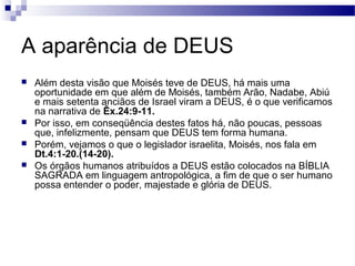 A aparência de DEUS
 Além desta visão que Moisés teve de DEUS, há mais uma
oportunidade em que além de Moisés, também Arão, Nadabe, Abiú
e mais setenta anciãos de Israel viram a DEUS, é o que verificamos
na narrativa de Êx.24:9-11.
 Por isso, em conseqüência destes fatos há, não poucas, pessoas
que, infelizmente, pensam que DEUS tem forma humana.
 Porém, vejamos o que o legislador israelita, Moisés, nos fala em
Dt.4:1-20.(14-20).
 Os órgãos humanos atribuídos a DEUS estão colocados na BÍBLIA
SAGRADA em linguagem antropológica, a fim de que o ser humano
possa entender o poder, majestade e glória de DEUS.
 