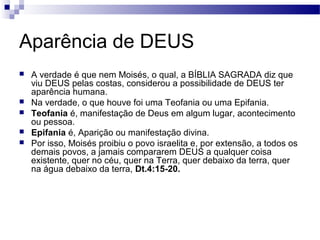 Aparência de DEUS
 A verdade é que nem Moisés, o qual, a BÍBLIA SAGRADA diz que
viu DEUS pelas costas, considerou a possibilidade de DEUS ter
aparência humana.
 Na verdade, o que houve foi uma Teofania ou uma Epifania.
 Teofania é, manifestação de Deus em algum lugar, acontecimento
ou pessoa.
 Epifania é, Aparição ou manifestação divina.
 Por isso, Moisés proibiu o povo israelita e, por extensão, a todos os
demais povos, a jamais compararem DEUS a qualquer coisa
existente, quer no céu, quer na Terra, quer debaixo da terra, quer
na água debaixo da terra, Dt.4:15-20.
 
