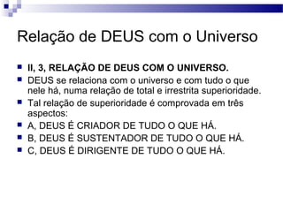 Relação de DEUS com o Universo
 II, 3, RELAÇÃO DE DEUS COM O UNIVERSO.
 DEUS se relaciona com o universo e com tudo o que
nele há, numa relação de total e irrestrita superioridade.
 Tal relação de superioridade é comprovada em três
aspectos:
 A, DEUS É CRIADOR DE TUDO O QUE HÁ.
 B, DEUS É SUSTENTADOR DE TUDO O QUE HÁ.
 C, DEUS É DIRIGENTE DE TUDO O QUE HÁ.
 