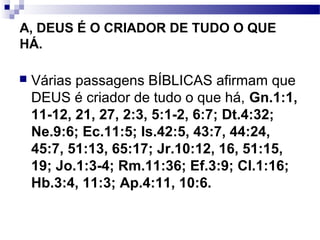 A, DEUS É O CRIADOR DE TUDO O QUE
HÁ.
 Várias passagens BÍBLICAS afirmam que
DEUS é criador de tudo o que há, Gn.1:1,
11-12, 21, 27, 2:3, 5:1-2, 6:7; Dt.4:32;
Ne.9:6; Ec.11:5; Is.42:5, 43:7, 44:24,
45:7, 51:13, 65:17; Jr.10:12, 16, 51:15,
19; Jo.1:3-4; Rm.11:36; Ef.3:9; Cl.1:16;
Hb.3:4, 11:3; Ap.4:11, 10:6.
 