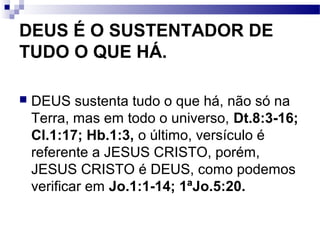 DEUS É O SUSTENTADOR DE
TUDO O QUE HÁ.
 DEUS sustenta tudo o que há, não só na
Terra, mas em todo o universo, Dt.8:3-16;
Cl.1:17; Hb.1:3, o último, versículo é
referente a JESUS CRISTO, porém,
JESUS CRISTO é DEUS, como podemos
verificar em Jo.1:1-14; 1ªJo.5:20.
 