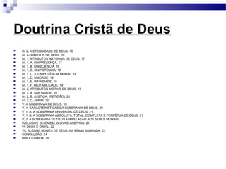 Doutrina Cristã de Deus
 III, 2, A ETERNIDADE DE DEUS. 16
 IV, ATRIBUTOS DE DEUS. 16
 IV, 1, ATRIBUTOS NATURAIS DE DEUS. 17
 IV, 1, A, ONIPRESENÇA. 17
 IV, 1, B, ONISCIÊNCIA. 18
 IV, 1, C, ONIPOTÊNCIA. 18
 IV, 1, C, a, ONIPOTÊNCIA MORAL. 18
 IV, 1, D, UNIDADE. 18
 IV, 1, E, INFINIDADE. 19
 IV, 1, F, IMUTABILIDADE. 19
 IV, 2, ATRIBUTOS MORAIS DE DEUS. 19
 IV, 2, A, SANTIDADE. 20
 IV, 2, B, JUSTIÇA, (RETIDÃO). 20
 IV, 2, C, AMOR. 20
 V, A SOBERANIA DE DEUS. 20
 V, 1, CARACTERÍSTICAS DA SOBERANIA DE DEUS. 20
 V, 1, A, A SOBERANIA UNIVERSAL DE DEUS. 21
 V, 1, B, A SOBERANIA ABSOLUTA, TOTAL, COMPLETA E PERPÉTUA DE DEUS. 21
 V, 2, A SOBERANIA DE DEUS EM RELAÇÃO AOS SERES MORAIS,
 INCLUSIVE O HOMEM; O LIVRE ARBÍTRIO. 21
 VI, DEUS E O MAL. 22
 VII, ALGUNS NOMES DE DEUS, NA BÍBLIA SAGRADA. 23
 CONCLUSÃO. 24
 BIBLIOGRAFIA. 25
 