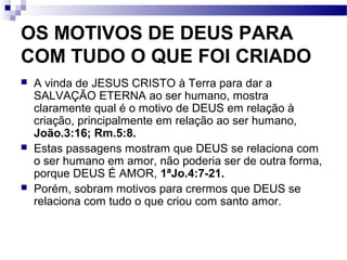 OS MOTIVOS DE DEUS PARA
COM TUDO O QUE FOI CRIADO
 A vinda de JESUS CRISTO à Terra para dar a
SALVAÇÃO ETERNA ao ser humano, mostra
claramente qual é o motivo de DEUS em relação à
criação, principalmente em relação ao ser humano,
João.3:16; Rm.5:8.
 Estas passagens mostram que DEUS se relaciona com
o ser humano em amor, não poderia ser de outra forma,
porque DEUS É AMOR, 1ªJo.4:7-21.
 Porém, sobram motivos para crermos que DEUS se
relaciona com tudo o que criou com santo amor.
 