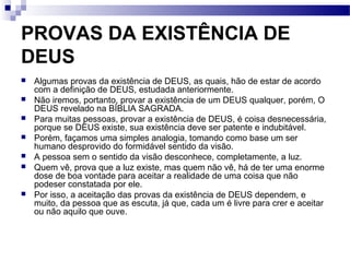 PROVAS DA EXISTÊNCIA DE
DEUS
 Algumas provas da existência de DEUS, as quais, hão de estar de acordo
com a definição de DEUS, estudada anteriormente.
 Não iremos, portanto, provar a existência de um DEUS qualquer, porém, O
DEUS revelado na BÍBLIA SAGRADA.
 Para muitas pessoas, provar a existência de DEUS, é coisa desnecessária,
porque se DEUS existe, sua existência deve ser patente e indubitável.
 Porém, façamos uma simples analogia, tomando como base um ser
humano desprovido do formidável sentido da visão.
 A pessoa sem o sentido da visão desconhece, completamente, a luz.
 Quem vê, prova que a luz existe, mas quem não vê, há de ter uma enorme
dose de boa vontade para aceitar a realidade de uma coisa que não
podeser constatada por ele.
 Por isso, a aceitação das provas da existência de DEUS dependem, e
muito, da pessoa que as escuta, já que, cada um é livre para crer e aceitar
ou não aquilo que ouve.
 