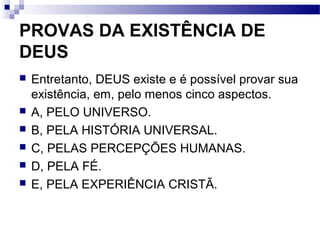 PROVAS DA EXISTÊNCIA DE
DEUS
 Entretanto, DEUS existe e é possível provar sua
existência, em, pelo menos cinco aspectos.
 A, PELO UNIVERSO.
 B, PELA HISTÓRIA UNIVERSAL.
 C, PELAS PERCEPÇÕES HUMANAS.
 D, PELA FÉ.
 E, PELA EXPERIÊNCIA CRISTÃ.
 