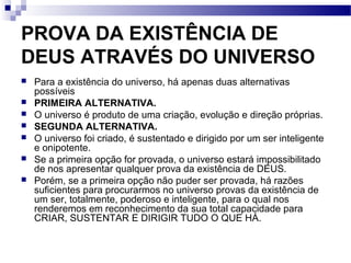 PROVA DA EXISTÊNCIA DE
DEUS ATRAVÉS DO UNIVERSO
 Para a existência do universo, há apenas duas alternativas
possíveis
 PRIMEIRA ALTERNATIVA.
 O universo é produto de uma criação, evolução e direção próprias.
 SEGUNDA ALTERNATIVA.
 O universo foi criado, é sustentado e dirigido por um ser inteligente
e onipotente.
 Se a primeira opção for provada, o universo estará impossibilitado
de nos apresentar qualquer prova da existência de DEUS.
 Porém, se a primeira opção não puder ser provada, há razões
suficientes para procurarmos no universo provas da existência de
um ser, totalmente, poderoso e inteligente, para o qual nos
renderemos em reconhecimento da sua total capacidade para
CRIAR, SUSTENTAR E DIRIGIR TUDO O QUE HÁ.
 