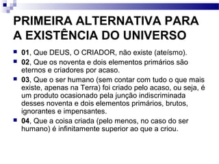 PRIMEIRA ALTERNATIVA PARA
A EXISTÊNCIA DO UNIVERSO
 01, Que DEUS, O CRIADOR, não existe (ateísmo).
 02, Que os noventa e dois elementos primários são
eternos e criadores por acaso.
 03, Que o ser humano (sem contar com tudo o que mais
existe, apenas na Terra) foi criado pelo acaso, ou seja, é
um produto ocasionado pela junção indiscriminada
desses noventa e dois elementos primários, brutos,
ignorantes e impensantes.
 04, Que a coisa criada (pelo menos, no caso do ser
humano) é infinitamente superior ao que a criou.
 