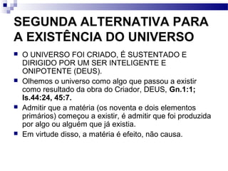 SEGUNDA ALTERNATIVA PARA
A EXISTÊNCIA DO UNIVERSO
 O UNIVERSO FOI CRIADO, É SUSTENTADO E
DIRIGIDO POR UM SER INTELIGENTE E
ONIPOTENTE (DEUS).
 Olhemos o universo como algo que passou a existir
como resultado da obra do Criador, DEUS, Gn.1:1;
Is.44:24, 45:7.
 Admitir que a matéria (os noventa e dois elementos
primários) começou a existir, é admitir que foi produzida
por algo ou alguém que já existia.
 Em virtude disso, a matéria é efeito, não causa.
 