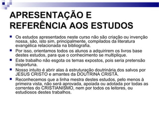 APRESENTAÇÃO E
REFERÊNCIA AOS ESTUDOS
 Os estudos apresentados neste curso não são criação ou invenção
nossa, são, isto sim, principalmente, compilados da literatura
evangélica relacionada na bibliografia.
 Por isso, orientamos todos os alunos a adquirirem os livros base
destes estudos, para que o conhecimento se multiplique.
 Este trabalho não esgota os temas expostos, pois seria pretensão
inoportuna.
 Nosso intuito é abrir alas à estruturação doutrinária dos salvos por
JESUS CRISTO e amantes da DOUTRINA CRISTÃ.
 Reconhecemos que a linha mestra destes estudos, pelo menos à
primeira vista, não será aprovada, apoiada ou adotada por todas as
correntes do CRISTIANISMO, nem por todos os leitores, ou
estudiosos destes trabalhos.
 